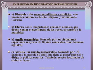 a)   D iarquía  :  dos  reyes hereditarios y vitalicios , con funciones  militares, el culto religioso y presidían la Gerusía. b)  Éforos:  son 5  magistrados ancianos anuales ,  que deben vigilar el desempeño de los reyes, el consejo y la asamblea   b)   Apella o asamblea :   formada por los ciudadanos espartanos mayores de 30 años conocidos como homoioi (iguales). c)  Gerusía  : un  senado aristocrático ,   formado por   28 ancianos de más de 60 años que tiene el poder judicial y dirige la política exterior. También poseen facultades de elaborar leyes. EN E L SISTEMA POLÍTICO ESPARTANO  PODEMOS DISTINGUIR : 