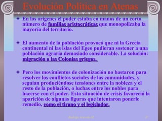 Evolución Política en Atenas En los orígenes el poder estaba en manos de un corto número de  familias aristocráticas  que monopolizaba la mayoría del territorio. El aumento de la población provocó que ni la Grecia continental ni las islas del Egeo pudieran sostener a una población agraria demasiado considerable. La solución :  migración a las Colonias griegas.  Pero los movimientos de colonización no bastaron para resolver los conflictos sociales de las comunidades, y seguían produciéndose tensiones entre la nobleza y el resto de la población, o luchas entre los nobles para hacerse con el poder. Esta situación de crisis favoreció la aparición de algunas figuras que intentaron ponerle remedio,  como el tirano y el legislador . 