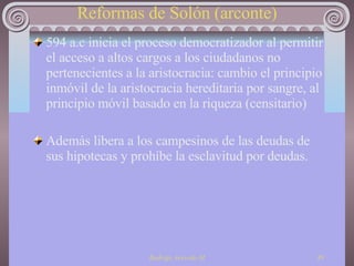Reformas de Solón (arconte) 594 a.c inicia el proceso democratizador al permitir el acceso a altos cargos a los ciudadanos no pertenecientes a la aristocracia: cambio el principio inmóvil de la aristocracia hereditaria por sangre, al principio móvil basado en la riqueza (censitario) Además libera a los campesinos de las deudas de sus hipotecas y prohíbe la esclavitud por deudas. 