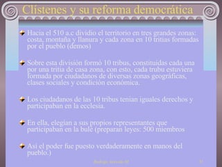 Clístenes y su reforma democrática Hacia el 510 a.c dividio el territorio en tres grandes zonas: costa, montaña y llanura y cada zona en 10 tritias formadas por el pueblo (demos) Sobre esta división formó 10 tribus, constituidas cada una por una tritia de casa zona, con esto, cada trubu estuviera formada por ciudadanos de diversas zonas geográficas, clases sociales y condición económica.  Los ciudadanos de las 10 tribus tenian iguales derechos y participaban en la ecclesia. En ella, elegían a sus propios representantes que participaban en la bulé (preparan leyes: 500 miembros Así el poder fue puesto verdaderamente en manos del pueblo.) 