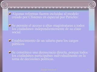 Algunas reformas fueron incluidas al modelo creado por Clístenes en especial por Pericles: Se permite el acceso a altas magistraturas a todos los ciudadanos independientemente de su clase social. Establecimiento de un salario para los cargos públicos Se constituye una democracia directa, porque todos los ciudadanos participaban individualmente en la toma de decisiones políticas. 