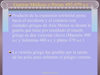 Guerras Médicas o Persas 492-479 a.c Producto de la expansión territorial persa hacia el occidente y el contacto con ciudades griegas de Asia Menor se desata la guerra que tiene por resultado el triunfo griego en dos victorias claves (Maratón 490 a.c y Salamina 480 a.c y platea 479 a.c ) La victoria griega fue posible por la unión de las polis para enfrentar el peligro externo 