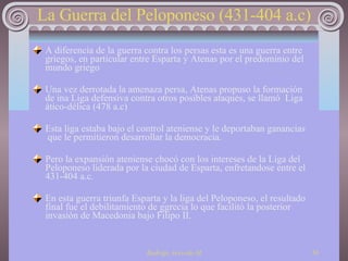 La Guerra del Peloponeso (431-404 a.c) A diferencia de la guerra contra los persas esta es una guerra entre griegos, en particular entre Esparta y Atenas por el predominio del mundo griego Una vez derrotada la amenaza persa, Atenas propuso la formación de ina Liga defensiva contra otros posibles ataques, se llamó  Liga ático-délica (478 a.c)  Esta liga estaba bajo el control ateniense y le deportaban ganancias  que le permitieron desarrollar la democracia. Pero la expansión ateniense chocó con los intereses de la Liga del  Peloponeso liderada por la ciudad de Esparta, enfretandose entre el 431-404 a.c. En esta guerra triunfa Esparta y la liga del Peloponeso, el resultado final fue el debilitamiento de ggrecia lo que facilitó la posterior invasión de Macedonia bajo Filipo II. 