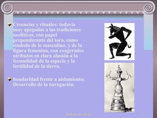 Creencias y rituales: todavía muy apegados a las tradiciones neolíticas, con papel preponderante del toro, como símbolo de lo masculino, y de la figura femenina, con exagerados atributos en clara alusión a la fecundidad de la especie y la fertilidad de la tierra.  Insularidad frente a aislamiento: Desarrollo de la navegación. 