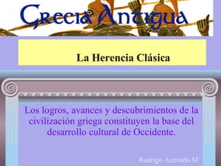 La Herencia Clásica Los logros, avances y descubrimientos de la civilización griega constituyen la base del desarrollo cultural de Occidente. Rodrigo Acevedo M 