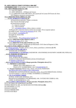EL ARTE GRIEGO. INDICE GENERAL-2006-2007 
1-INTRODUCCION.-El arte griego y el clasicismo (L145) 
2-EL ARTE PREHELÉNICO (L-148) 
2.1.-Arte CICLÁDICO 
2.3.-ARTE MINOICO….D-Palacio de Cnossos 
2.2.-LA ARQUITECTURA MICENICA D-La puerta de los Leones D-El tesoro de Atreo 
D-El Megarón micénico( reconstrucción) 
3-LA ARQUITECTURA GRIEGA (L-152) 
3.1.- EL TEMPLO CLASICO (L+F) 
a)Características generales. Origen y evolución 
b)La Función del templo griego 
c)Características formales 
b.1.-Aspectos formales 
b.2.- Tipos de plantas 
b.3.- Los órdenes clásicos: dórico, jónico y corintio 
D-Maqueta del a estructura interna-externa de un templo D-Los reajustes ópticos 
D-Templo in-antis. Tesoro de los atenienses (F) (L -210) 
D-La acrópolis. Los propileos (F) 
D-Templo de Atenea Niké 
D-El Partenón 
D-El Erecteion…D-La tribuna de las Cariátides (F) 
3.2.-LA ARQUITECTURA POSTCLASICA 
D-Tholos de Delfos (F) (L -210) 
3.3.-LA ARQUITECTURA HELENISTICA (L-170) 
D-El Teatro de Epidauro D-Mausoleo de Halicarnaso D-El Altar de Pérgamo (L-206) 
4-LA ESCULTURA GRIEGA (L-160+F) 
4.1.-Rasgos generales. Periodos: arcaico, severo, clásico, postclásico y helenístico(L+F) 
4.2.- LA ESCULTURA ARCAICA . 
D-DAMA DE AUXERRE(L) 
LOS KOUROI y LAS KOURAI ..D-KUROI DE- ANAVISSOS(F) D-SAUNION D-KORE DEL PEPLO (F) 
4.3.-EL PERIODO SEVERO (L-F) 
D-El Efebo de Kritios 
D-EL AURIGA DE DELFOS(l) 
D-ESCULTURAS DE FRONTONES (AFAIA EN EGINA)(F) 
D-TRONO LUDOVISI (F) 
4.4.- LA ESCULTURA CLÁSICA Rasgos generales. Principales obras (F-L) 
b.1.-PRIMER CLASICISMO. 
MIRON D-EL DISCOBOLO (L-163) 
POLICLETO D-DORIFORO(L-164) D-DIADUMENO (F) 
b.2.-El gran Clasicismo,FIDIAS.Vida y obra(L-165) (F).EL PARTENON 
DECORACION ESCULTORICO DEL PARTENON 
D-FRISO DE LAS PANATENEAS ( doncellas, jinetes, dioses)NACIMIENTO DE ATENEA 
D-CENTAUROS Y LAPITAS D-NIKE ATÁNDOSE LA SANDALIA 
b.3-EL CLACISIMO TARDIO 
SCOPAS D-MENADE HERIDA(L-167) 
PRAXÍTELES D-HERMES CON DIONISOS(L-168) D-VENUS DE CNIDO (L-169) 
LISIPO D-APOXIOMENO (L-169) 
4.5.- LA EPOCA HELENISTICA . Rasgos generales. Principales obras (F-L) 
D-LA VICTORIA DE SAMOTRACIA (L-174) 
D-FRISO ORIENTAL DEL ALTAR DE ZEUS EN PERGAMO (L-206) 
D-LAOCOONTE (L-175) 
D-GALO LUDOVISI 
D-GALO MORIBUNDO 
D-VENUS DE MILO 
 
