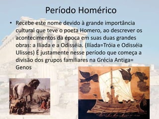 Período Homérico
• Recebe este nome devido à grande importância
  cultural que teve o poeta Homero, ao descrever os
  acontecimentos da época em suas duas grandes
  obras: a Ilíada e a Odisséia. (Ilíada=Tróia e Odisséia
  Ulisses) É justamente nesse período que começa a
  divisão dos grupos familiares na Grécia Antiga=
  Genos
 