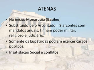 ATENAS
• No ínicio: Monarquia (Basileu)
• Substituido pelo Arcontado = 9 arcontes com
  mandatos anuais, tinham poder militar,
  religioso e judiciário.
• Somente os Eupátridas podiam exercer cargos
  públicos.
• Insatisfação Social e conflitos
 