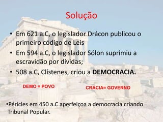 Solução
 • Em 621 a.C, o legislador Drácon publicou o
   primeiro código de Leis
 • Em 594 a.C, o legislador Sólon suprimiu a
   escravidão por dívidas;
 • 508 a.C, Clístenes, criou a DEMOCRACIA.
      DEMO = POVO             CRACIA= GOVERNO


•Péricles em 450 a.C aperfeiçoa a democracia criando
 Tribunal Popular.
 
