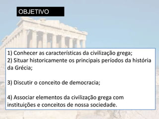 OBJETIVO




1) Conhecer as características da civilização grega;
2) Situar historicamente os principais períodos da história
da Grécia;

3) Discutir o conceito de democracia;

4) Associar elementos da civilização grega com
instituições e conceitos de nossa sociedade.
 