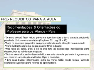 PRE- REQUISITOS PARA A AULA

   Recomendações & Orientações do
   Professor para os Alunos - Pais
 -*O aluno deverá fazer leitura prévia na apostila sobre o tema da aula, anotando
 possíveis dúvidas e curiosidades.(Capitulo 02, pag 29 a 40)
 -*Faça os exercício propostos sempre prestando muita atenção no enunciado ;
 -*Para ilustração do tema, sugiro assistir filme indicado;
 -*Não falte às aulas, pois é só lá que terá as explicações necessárias para
 desenvolver as habilidades exigidas;
 -*Outros exercícios serão desenvolvidos em sala de aula, portanto, traga sempre
 seu caderno, apostila de atividades, lápis e borracha.
 -* Em casa buscar informações extra no Portal COC, lendo textos, fazendo
 exercícios sugeridos para reforço do aprendizado.
 