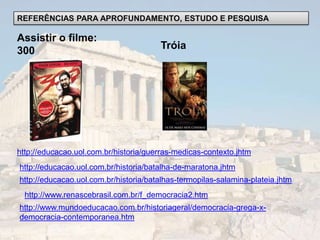 REFERÊNCIAS PARA APROFUNDAMENTO, ESTUDO E PESQUISA

Assistir o filme:
300                                    Tróia




http://educacao.uol.com.br/historia/guerras-medicas-contexto.jhtm
http://educacao.uol.com.br/historia/batalha-de-maratona.jhtm
http://educacao.uol.com.br/historia/batalhas-termopilas-salamina-plateia.jhtm
  http://www.renascebrasil.com.br/f_democracia2.htm
http://www.mundoeducacao.com.br/historiageral/democracia-grega-x-
democracia-contemporanea.htm
 