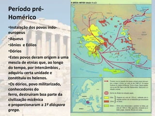Período pré-
Homérico
•Instalação dos povos indo-
europeus
•Aqueus
•Jônios e Eólios
•Dórios
•Estes povos deram origem a uma
mescla de etnias que, ao longo
do tempo, por intercâmbios ,
adquiriu certa unidade e
constituiu os helenos.
•Os dórios, povo militarizado,
conhecedores do
ferro, destruíram boa parte da
civilização micênica
e proporcionaram a 1º diáspora
grega.
 