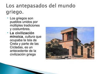  Los griegos son
pueblos unidos por
múltiples tradiciones
y costumbres.
La civilización
minoica, cultura que
ocupaba la Isla de
Creta y parte de las
Cícladas, es un
antecedente de la
civilización griega