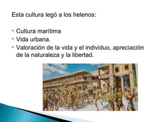 Esta cultura legó a los helenos:
Cultura marítima
Vida urbana.
Valoración de la vida y el individuo, apreciación
de la naturaleza y la libertad.