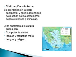  Civilización micénica
Se asentarían en la parte
continental y serían aprendices
de muchas de las costumbres
de los cretenses o minoicos.
Ellos aportaron a la cultura
griega con:
Componente étnico.
Ideales y arquetipo moral
Lengua y religión.
