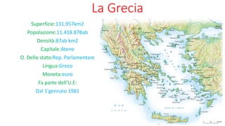 La Grecia
Superficie:131.957km2
Popolazione:11.418.878ab
Densità:87ab km2
Capitale:Atene
O. Dello stato:Rep. Parlamentare
Lingua:Greco
Moneta:euro
Fa parte dell'U.E:
Dal 1'gennaio 1981
 