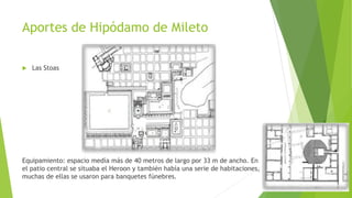 Aportes de Hipódamo de Mileto
 Las Stoas
Equipamiento: espacio medía más de 40 metros de largo por 33 m de ancho. En
el patio central se situaba el Heroon y también había una serie de habitaciones,
muchas de ellas se usaron para banquetes fúnebres.
 