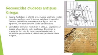 Reconocidas ciudades antiguas
Griegas
 Megara, fundada en el año 728 a.C., muestra una trama regular,
con calles paralelas entre sí, aunque todavía no ortogonales.
Desde su fundación se reservó espacio al Ágora, casas no
agrupadas, con espacios vacíos usados para el cultivo
 La ciudad de Selinunte, fundada en el 628 a.C., ya presenta un
trazado urbano con dos calles axiales que determinan la
orientación del resto del viario, con calles principales y
secundarias perpendiculares, delimitando parcelas de forma
alargada.
 