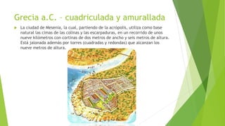 Grecia a.C. – cuadriculada y amurallada
 La ciudad de Mesenia, la cual, partiendo de la acrópolis, utiliza como base
natural las cimas de las colinas y las escarpaduras, en un recorrido de unos
nueve kilómetros con cortinas de dos metros de ancho y seis metros de altura.
Está jalonada además por torres (cuadradas y redondas) que alcanzan los
nueve metros de altura.
 
