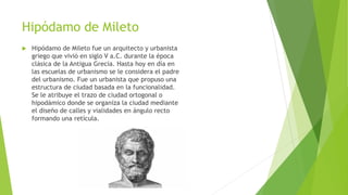 Hipódamo de Mileto
 Hipódamo de Mileto fue un arquitecto y urbanista
griego que vivió en siglo V a.C. durante la época
clásica de la Antigua Grecia. Hasta hoy en día en
las escuelas de urbanismo se le considera el padre
del urbanismo. Fue un urbanista que propuso una
estructura de ciudad basada en la funcionalidad.
Se le atribuye el trazo de ciudad ortogonal o
hipodámico donde se organiza la ciudad mediante
el diseño de calles y vialidades en ángulo recto
formando una retícula.
 
