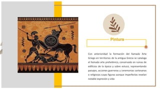 Pintura
Con anterioridad la formación del llamado Arte
Griego en territorios de la antigua Grecia se cataloga
el llamado arte prehelénico, conservado en ruinas de
edificios de la época y sobre estuco, representando
paisajes, acciones guerreras y ceremonias cortesanas
o religiosas cuyas figuras aunque imperfectas revelan
notable expresión y vida
 