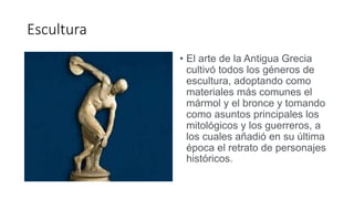 Escultura
• El arte de la Antigua Grecia
cultivó todos los géneros de
escultura, adoptando como
materiales más comunes el
mármol y el bronce y tomando
como asuntos principales los
mitológicos y los guerreros, a
los cuales añadió en su última
época el retrato de personajes
históricos.
 