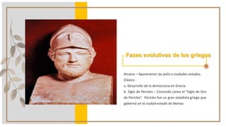 Fases evolutivas de los griegos
Arcaica – Aparecieron las polis o ciudades-estados.
Clásico :
a. Desarrollo de la democracia en Grecia.
b. Siglo de Pericles – Conocido como el “Siglo de Oro
de Pericles”. Pericles fue un gran estadista griego que
gobernó en la ciudad-estado de Atenas
 