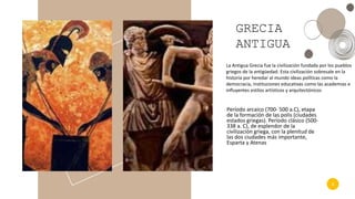 4
GRECIA
ANTIGUA
Período arcaico (700- 500 a.C), etapa
de la formación de las polis (ciudades
estados griegas). Período clásico (500-
338 a. C), de esplendor de la
civilización griega, con la plenitud de
las dos ciudades más importante,
Esparta y Atenas
La Antigua Grecia fue la civilización fundada por los pueblos
griegos de la antigüedad. Esta civilización sobresale en la
historia por heredar al mundo ideas políticas como la
democracia, instituciones educativas como las academias e
influyentes estilos artísticos y arquitectónicos
 