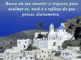 Busca em teu interior a resposta para acalmar-te, você é o reflexo do que pensas diariamente.   