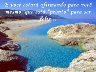 E você estará afirmando para você mesmo, que está “pronto” para ser feliz... 