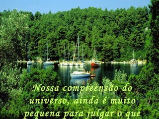 Nossa compreensão do universo, ainda é muito pequena para julgar o que quer que seja na nossa vida. 