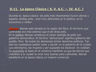 D.11. La época Clásica ( S. V. A.C. –. IV. A.C. )
Durante la época clasica las polis más importantes fueron atenas y
esparta. Ambas polis , eran muy diferentes en lo politico, en lo
economico y militar.
Atenas: Atenas está situada en la región del Ática. El territorio que
controlaba era más extenso que el de otras polis.
En lo político Atenas constituyó el mejor ejemplo de polis con
gobierno democrático. El término "democracia" significa gobierno del
pueblo. Pero No todos los atenienses tenían derechos políticos. Tan
solo los ciudadanos podían votar y decidir en el gobierno de la ciudad.
Los extranjeros, las mujeres y por supuesto los esclavos no votaban.
Su economía se basó en el comercio marítimo ya que las tierras que
rodeaban a la ciudad no eran muy buenas para cultivarlas. Atenas
estableció en la época clásica un imperio comercial.
 