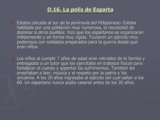 D.16. La polis de Esparta
 Estaba ubicada al sur de la península del Peloponeso. Estaba
habitada por una población muy numerosa, la necesidad de
dominar a otros pueblos hizo que los espartanos se organizaran
militarmente y en forma muy rígida. Tuvieron un ejército muy
poderosos con soldados preparados para la guerra desde que
eran niños.
 Los niños al cumplir 7 años de edad eran retirados de la familia y
entregados a un tutor que los ejercitaba en trabajos físicos para
fortalecer el cuerpo y soportar los sufrimientos. También les
enseñaban a leer, música y el respeto por la patria y los
ancianos. A los 20 años ingresaba al ejército del cual salían a los
60. Un espartano nunca podía casarse antes de los 30 años.
 