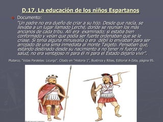 D.17. La educación de los niños Espartanos
 Documento:
“Un padre no era dueño de criar a su hijo. Desde que nacía, se
llevaba a un lugar llamado Lerché, donde se reunían los más
ancianos de cada tribu. Allí era examinado; si estaba bien
conformado y veían que podía ser fuerte ordenaban que se le
criase. Si tenia alguna minusvalía o era débil lo enviaban para ser
arrojado de una sima inmediata al monte Taigeto. Pensaban que,
estando destinado desde su nacimiento a no tener ni fuerza ni
salud, no era ventajoso ni para él ni para el Estado dejarlo vivir".
Plutarco, "Vidas Paralelas: Licurgo". Citado en "Historia 1", Bustinza y Ribas, Editorial A-Zeta, página 95.
 