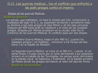 D.21. Las guerras medicas , fue el conflicto que enfrentó a
las polis griegas contra el imperío.
 Etapas de las guerras Medicas.
Batalla de Salamina.
Los persas, que habitaban en Asia la meseta del Irán, comenzaron a
mediados del siglo VI A. C. su expansión territorial y sometieron bajo
su dominio a las polis griegas de Asia Menor y de las islas cercanas.
Después del 499 estas polis se rebelaron y el resto de las ciudades
griegas, dirigidas por Atenas acudieron en su ayuda. este fue el
comienzo de las Guerras Médicas. El conflicto pasó por dos etapas:
• La Primera Guerra Médica, hasta el año 490 A.C. cuando los
soldados griegos ( los hoplitas) , vencieron a los Persas del Rey
Darío I en la batalla de Maratón.
• La Segunda Guerra Médica: se inicia en el 480 A.C., cuando el rey
persa Jerjes I invade Grecia por el norte derrotando a los espartano
primero en la batalla de las Termópilas, los persas serán derrotados
en la batalla naval de Salamina y finalmente en la batalla terrestre
de Platea donde los griegos derrotaron al resto del ejercito Persa.
• Batalla de las termópilas
 