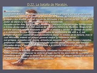 D.22. La batalla de Maratón.
Documento :
“La célebre Batalla de Maratón tuvo lugar entre los griegos y persas en Maratón,
una llanura a cuarenta kilómetros al noreste de Atenas. Se libró entre las fuerzas
griegas y sus aliados, bajo el mando de Milciades, y las fuerzas persas, bajo el
poder de Darío I y los comandantes Datis y Artafernes.
Durante varios días, los griegos y persas se colocaron a pie en largas formaciones
a través de los más de 3.200 metros de la amplia llanura de Maratón. Ninguno de
los dos ejércitos estaba dispuesto a iniciar el ataque y perder la ventaja de luchar
a la defensiva. En una mañana de mediados de septiembre del 490 a. C, los
griegos se dieron cuenta de que la caballería persa no estaba en la llanura, tras lo
cual Milciades ordenó un ataque general contra la infantería persa.
Los griegos, armados con cascos, armaduras pesadas, escudos, lanzas y espadas,
golpearon violentamente los extremos del ejercito persa. Durante esta batalla,
Milciades dirigió a sus 10.000 atenienses a la victoria frente a la infantería de
20.000 persas.
Según cuenta la leyenda, un mensajero ateniense fue enviado desde Maratón
hasta Atenas para anunciar la victoria griega. Corrió los poco más de cuarenta
kilómetros que separan la llanura de la capital griega. Al llegar, anunció la victoria
de su ejército, y luego murió por agotamiento.”
 