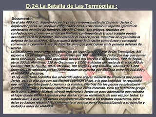 D.24.La Batalla de Las Termópilas :
Documento:
En el año 480 A.C.. Siguiendo con la política expansionista del Imperio Jerjes I,
emperador persa, se propuso conquistar Grecia. Tras reunir un ingente ejército de
centenares de miles de hombres, invadió Grecia. Los griegos, reunidos en
confederación, planearon enviar un limitado contingente de tropas a algún puesto
avanzado, fácil de defender, para detener el avance persa, mientras se organizaba la
defensa de las ciudades. Atenas quería detener la invasión como fuese y consiguió
convencer a Leónidas I, rey de Esparta, para que participase en la primera defensa de
Grecia.
La batalla más importante se celebró en un lugar llamado valle de las Termópilas. Allí
esperó a los persas un ejército compuesto por 300 espartanos (a los que hay que sumar
otros 600 ilotas, pues cada espartano llevaba dos siervos a su servicio), 500 de Tegea,
otros 500 de Mantinea, 120 de Orcómeno y 1.000 soldados del resto de Grecia: 400 de
Corinto, 200 de Fliunte, 80 de Micenas, 700 tespios y 400 tebanos, además de 1.000
focenses. Los soldados persas conformaban un ejército que oscilaba entre los 250.000 y
el millón de efectivos.
El rey espartano Leónidas fue advertido sobre el gran número de arqueros que poseía
Jerjes ,este le dijo que con sus flechas cubrirían el sol, a lo que Leonidas le respondió
que eso le gustaba pues lucharían a la sombra. Fila tras fila los persas se estrellaron
contra las lanzas y escudos espartanos sin que éstos cedieran. Pero Un habitante griego
de la zona, llamado Efialtes, ofreció mostrarle a Jerjes un paso alternativo que rodeaba
el lugar donde estaba Leónidas para acabar con su resistencia de una vez por todas. La
batalla duró 3 días y los persas consiguieron derrotar a los temidos espartanos, pero
éstos ya habían retrasado notablemente el avance persa desmoralizando a su ejercito y
matado a miles de soldados.
 