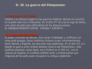 EL ESPLENDOR DE ATENAS
Debido a su decisivo papel en las guerras médicas, Atenas se convirtió
en la polis más rica e influyente. En el año 477 se creó la Liga de Delos,
una unión de polis para defenderse de los ataques persas.
EL ENFRENTAMIENTO ENTRE ATENAS Y ESPARTA.
La guerra del Peloponeso.
El poder creciente de Atenas, hizo surgir rivalidades y conflictos con
otras polis griegas. Estos conflictos hicieron surgir enfrentamientos
entre Atenas y Esparta, las dos polis más poderosas. En el año 431 a.C.
estalló la guerra entre ambos bandos (Guerra del Peloponeso). Este
conflicto atravesó varias fases, pero finalizó en el 404 a.C. con la
victoria de Esparta. El conflicto debilitó tanto a ambas partes que
ningunas de las polis pudo recuperar su antiguo esplendor.
D. 26 .La guerra del Peloponeso:
 