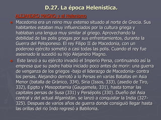 D.27. La época Helenística.
ALEJANDRO MAGNO y el Helenismo
 Macedonia era un reino muy extenso situado al norte de Grecia. Sus
habitantes estaban muy influenciados por la cultura griega y
hablaban una lengua muy similar al griego. Aprovechando la
debilidad de las polis griegas por sus enfrentamientos, durante la
Guerra del Peloponeso. El rey Filipo II de Macedonia, con un
poderoso ejército sometió a casi todas las polis. Cuando el rey fue
asesinado le sucedió su hijo Alejandro Magno.
 Este lanzó a su ejército invadió el Imperio Persa, continuando así la
empresa que su padre había iniciado poco antes de morir: una guerra
de venganza de los griegos -bajo el liderazgo de Macedonia- contra
los persas. Alejandro derrotó a lo Persas en varias Batallas en Asia
Menor (batalla de Gránico, 334), Siria (Issos, 333), (asedio de Tiro,
332), Egipto y Mesopotamia (Gaugamela, 331), hasta tomar las
capitales persas de Susa (331) y Persépolis (330). Dueño del Asia
central y del actual Afganistán, se lanzó a conquistar la India (327-
325). Despues de varios años de guerra donde consiguió llegar hasta
las orillas del rio Indo regresó a Babilonia.
 