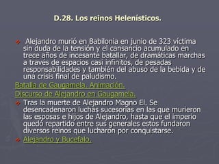 D.28. Los reinos Helenísticos.
 Alejandro murió en Babilonia en junio de 323 víctima
sin duda de la tensión y el cansancio acumulado en
trece años de incesante batallar, de dramáticas marchas
a través de espacios casi infinitos, de pesadas
responsabilidades y también del abuso de la bebida y de
una crisis final de paludismo.
Batalla de Gaugamela. Animación.
Discurso de Alejandro en Gaugamela.
 Tras la muerte de Alejandro Magno El. Se
desencadenaron luchas sucesorias en las que murieron
las esposas e hijos de Alejandro, hasta que el imperio
quedó repartido entre sus generales estos fundaron
diversos reinos que lucharon por conquistarse.
 Alejandro y Bucefalo.
 