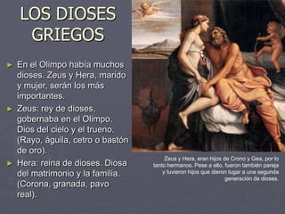 LOS DIOSES
GRIEGOS
► En el Olimpo había muchos
dioses. Zeus y Hera, marido
y mujer, serán los más
importantes.
► Zeus: rey de dioses,
gobernaba en el Olimpo.
Dios del cielo y el trueno.
(Rayo, águila, cetro o bastón
de oro).
► Hera: reina de dioses. Diosa
del matrimonio y la familia.
(Corona, granada, pavo
real).
Zeus y Hera, eran hijos de Crono y Gea, por lo
tanto hermanos. Pese a ello, fueron también pareja
y tuvieron hijos que dieron lugar a una segunda
generación de dioses.
 