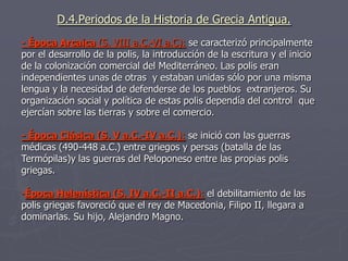 D.4.Periodos de la Historia de Grecia Antigua.
- Época Arcaica (S. VIII a.C.-VI a.C): se caracterizó principalmente
por el desarrollo de la polis, la introducción de la escritura y el inicio
de la colonización comercial del Mediterráneo. Las polis eran
independientes unas de otras y estaban unidas sólo por una misma
lengua y la necesidad de defenderse de los pueblos extranjeros. Su
organización social y política de estas polis dependía del control que
ejercían sobre las tierras y sobre el comercio.
- Época Clásica (S. V a.C.-IV a.C.): se inició con las guerras
médicas (490-448 a.C.) entre griegos y persas (batalla de las
Termópilas)y las guerras del Peloponeso entre las propias polis
griegas.
-Época Helenística (S. IV a.C.-II a.C.): el debilitamiento de las
polis griegas favoreció que el rey de Macedonia, Filipo II, llegara a
dominarlas. Su hijo, Alejandro Magno.
 