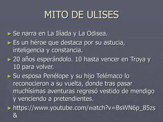 MITO DE ULISES
► Se narra en La Ilíada y La Odisea.
► Es un héroe que destaca por su astucia,
inteligencia y constancia.
► 20 años esperándolo. 10 hasta vencer en Troya y
10 para volver.
► Su esposa Penélope y su hijo Telémaco lo
reconocieron a su vuelta, donde tras pasar
muchísimas aventuras regresó vestido de mendigo
y venciendo a pretendientes.
► https://www.youtube.com/watch?v=BsWN6p_85zs
&
 