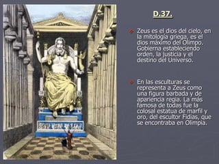  Zeus es el dios del cielo, en
la mitología griega, es el
dios máximo del Olimpo.
Gobierna estableciendo
orden, la justicia y el
destino del Universo.
 En las esculturas se
representa a Zeus como
una figura barbada y de
apariencia regia. La más
famosa de todas fue la
colosal estatua de marfil y
oro, del escultor Fidias, que
se encontraba en Olimpia.
D.37.
 