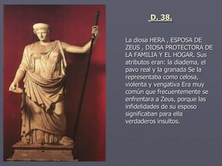 La diosa HERA , ESPOSA DE
ZEUS , DIOSA PROTECTORA DE
LA FAMILIA Y EL HOGAR. Sus
atributos eran: la diadema, el
pavo real y la granada Se la
representaba como celosa,
violenta y vengativa Era muy
común que frecuentemente se
enfrentara a Zeus, porque las
infidelidades de su esposo
significaban para ella
verdaderos insultos.
D. 38.
 