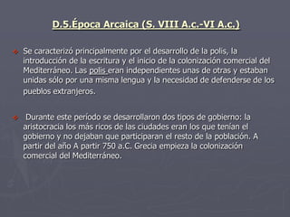 D.5.Época Arcaica (S. VIII A.c.-VI A.c.)
 Se caracterizó principalmente por el desarrollo de la polis, la
introducción de la escritura y el inicio de la colonización comercial del
Mediterráneo. Las polis eran independientes unas de otras y estaban
unidas sólo por una misma lengua y la necesidad de defenderse de los
pueblos extranjeros.
 Durante este período se desarrollaron dos tipos de gobierno: la
aristocracia los más ricos de las ciudades eran los que tenían el
gobierno y no dejaban que participaran el resto de la población. A
partir del año A partir 750 a.C. Grecia empieza la colonización
comercial del Mediterráneo.
 