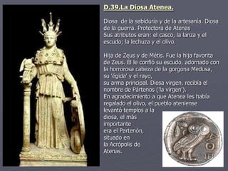 D.39.La Diosa Atenea.
Diosa de la sabiduría y de la artesanía. Diosa
de la guerra. Protectora de Atenas
Sus atributos eran: el casco, la lanza y el
escudo; la lechuza y el olivo.
Hija de Zeus y de Métis. Fue la hija favorita
de Zeus. Él le confió su escudo, adornado con
la horrorosa cabeza de la gorgona Medusa,
su 'égida' y el rayo,
su arma principal. Diosa virgen, recibía el
nombre de Pártenos ('la virgen').
En agradecimiento a que Atenea les había
regalado el olivo, el pueblo ateniense
levantó templos a la
diosa, el más
importante
era el Partenón,
situado en
la Acrópolis de
Atenas.
 