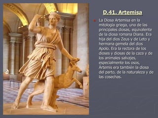  La Diosa Artemisa en la
mitología griega, una de las
principales diosas, equivalente
de la diosa romana Diana. Era
hija del dios Zeus y de Leto y
hermana gemela del dios
Apolo. Era la rectora de los
dioses y diosas de la caza y de
los animales salvajes,
especialmente los osos,
Ártemis era también la diosa
del parto, de la naturaleza y de
las cosechas.
D.41. Artemisa
 