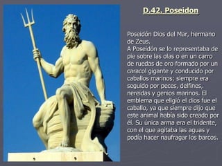 Poseidón Dios del Mar, hermano
de Zeus.
A Poseidón se lo representaba de
pie sobre las olas o en un carro
de ruedas de oro formado por un
caracol gigante y conducido por
caballos marinos; siempre era
seguido por peces, delfines,
nereidas y genios marinos. El
emblema que eligió el dios fue el
caballo, ya que siempre dijo que
este animal había sido creado por
él. Su única arma era el tridente,
con el que agitaba las aguas y
podía hacer naufragar los barcos.
D.42. Poseidon
 